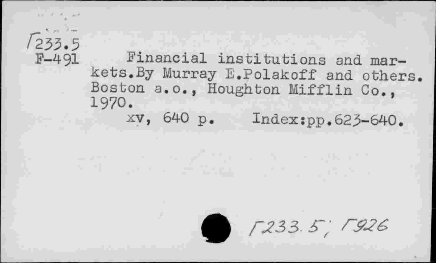 ﻿Fzh.s
F-491 Financial institutions and markets.By Murray E.Polakoff and others. Boston a.o., Houghton Mifflin Co., 1970.
xv, 640 p. Indexspp.623-640.
/-J33